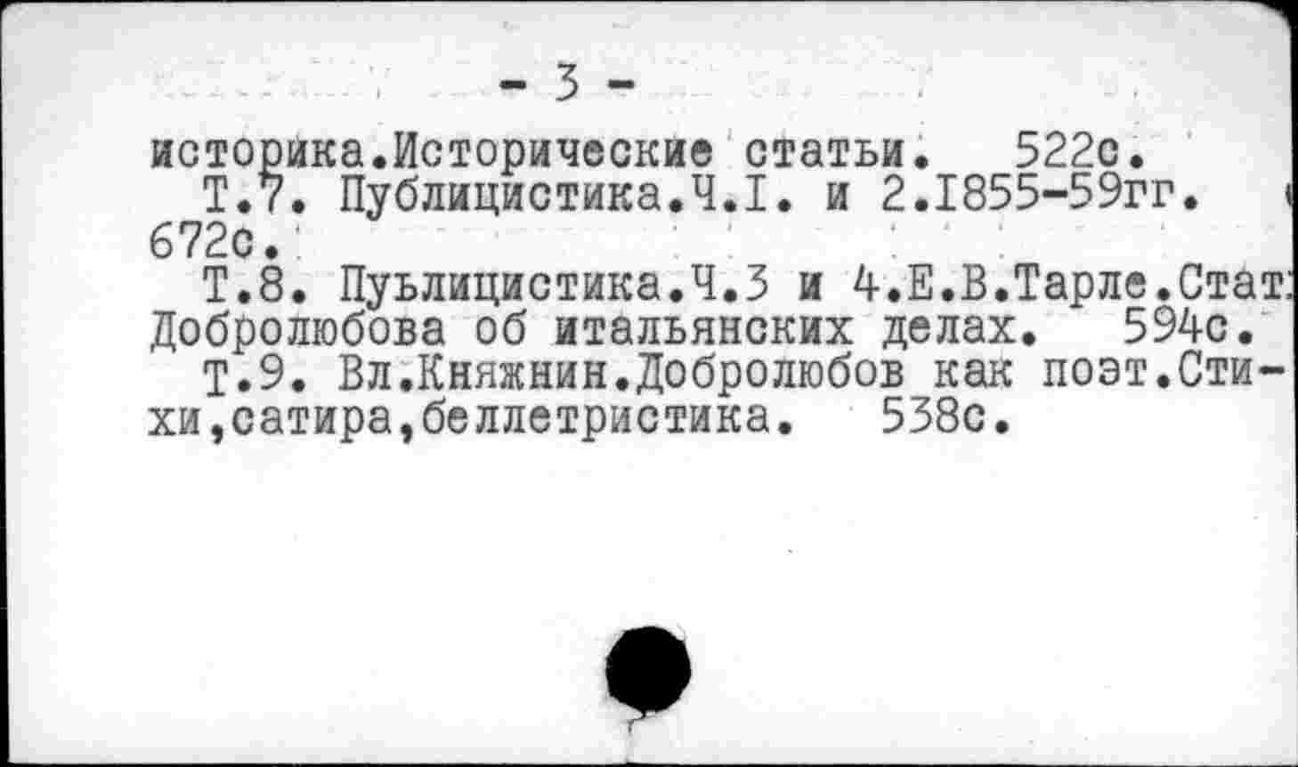 ﻿- 5 -
историка.Исторические статьи. 522с.
Т.7. Публицистика.4.1. и 2.1855-59гг. I 672с.
Т.8. Пуьлицистика.Ч.З и 4.Е.В.Тарле.Стат Добролюбова об итальянских делах. 594с.
Т.9. Вл.Княжнин.Добролюбов как поэт.Стихи,сатира,беллетристика.	538с.